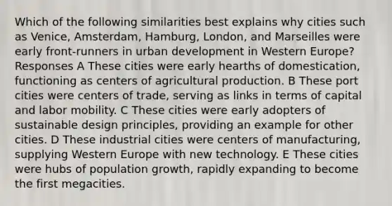 Which of the following similarities best explains why cities such as Venice, Amsterdam, Hamburg, London, and Marseilles were early front-runners in urban development in Western Europe? Responses A These cities were early hearths of domestication, functioning as centers of agricultural production. B These port cities were centers of trade, serving as links in terms of capital and labor mobility. C These cities were early adopters of sustainable design principles, providing an example for other cities. D These industrial cities were centers of manufacturing, supplying Western Europe with new technology. E These cities were hubs of population growth, rapidly expanding to become the first megacities.