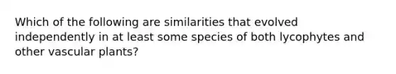 Which of the following are similarities that evolved independently in at least some species of both lycophytes and other <a href='https://www.questionai.com/knowledge/kbaUXKuBoK-vascular-plants' class='anchor-knowledge'>vascular plants</a>?