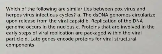 Which of the following are similarities between pox virus and herpes virus infectious cycles? a. The dsDNA genomes circularize upon release from the viral capsid b. Replication of the DNA genome occurs in the nucleus c. Proteins that are involved in the early steps of viral replication are packaged within the viral particle d. Late genes encode proteins for viral structural components