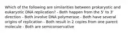 Which of the following are similarities between prokaryotic and eukaryotic DNA replication? - Both happen from the 5' to 3' direction - Both involve DNA polymerase - Both have several origins of replication - Both result in 2 copies from one parent molecule - Both are semiconservative