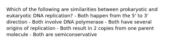 Which of the following are similarities between prokaryotic and eukaryotic <a href='https://www.questionai.com/knowledge/kofV2VQU2J-dna-replication' class='anchor-knowledge'>dna replication</a>? - Both happen from the 5' to 3' direction - Both involve DNA polymerase - Both have several origins of replication - Both result in 2 copies from one parent molecule - Both are semiconservative