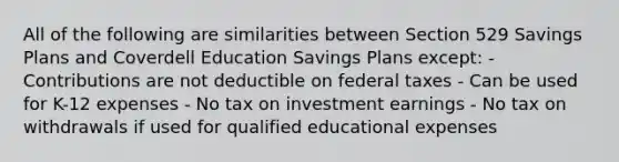 All of the following are similarities between Section 529 Savings Plans and Coverdell Education Savings Plans except: - Contributions are not deductible on federal taxes - Can be used for K-12 expenses - No tax on investment earnings - No tax on withdrawals if used for qualified educational expenses