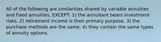 All of the following are similarities shared by variable annuities and fixed annuities, EXCEPT: 1) the annuitant bears investment risks. 2) retirement income is their primary purpose. 3) the purchase methods are the same. 4) they contain the same types of annuity options.