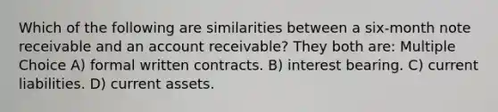 Which of the following are similarities between a six-month note receivable and an account receivable? They both are: Multiple Choice A) formal written contracts. B) interest bearing. C) current liabilities. D) current assets.