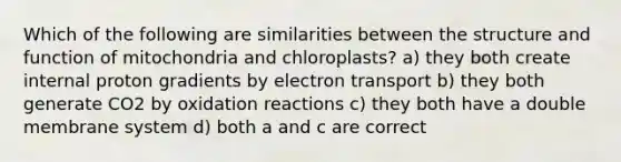 Which of the following are similarities between the structure and function of mitochondria and chloroplasts? a) they both create internal proton gradients by electron transport b) they both generate CO2 by oxidation reactions c) they both have a double membrane system d) both a and c are correct