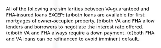 All of the following are similarities between VA-guaranteed and FHA-insured loans EXCEP: (a)both loans are available for first mortgages of owner-occupied property. (b)both VA and FHA allow lenders and borrowers to negotiate the interest rate offered. (c)both VA and FHA always require a down payment. (d)both FHA and VA loans can be refinanced to avoid imminent default.