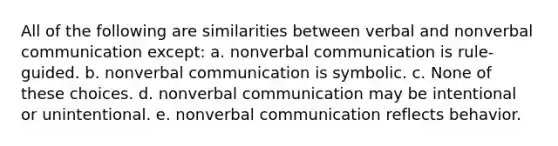 All of the following are similarities between verbal and nonverbal communication except: a. nonverbal communication is rule-guided. b. nonverbal communication is symbolic. c. None of these choices. d. nonverbal communication may be intentional or unintentional. e. nonverbal communication reflects behavior.