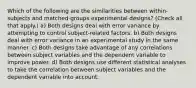 Which of the following are the similarities between within-subjects and matched-groups experimental designs? (Check all that apply.) a) Both designs deal with error variance by attempting to control subject-related factors. b) Both designs deal with error variance in an experimental study in the same manner. c) Both designs take advantage of any correlations between subject variables and the dependent variable to improve power. d) Both designs use different statistical analyses to take the correlation between subject variables and the dependent variable into account.