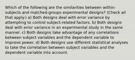 Which of the following are the similarities between within-subjects and matched-groups experimental designs? (Check all that apply.) a) Both designs deal with error variance by attempting to control subject-related factors. b) Both designs deal with error variance in an experimental study in the same manner. c) Both designs take advantage of any correlations between subject variables and the dependent variable to improve power. d) Both designs use different statistical analyses to take the correlation between subject variables and the dependent variable into account.