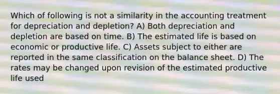 Which of following is not a similarity in the accounting treatment for depreciation and depletion? A) Both depreciation and depletion are based on time. B) The estimated life is based on economic or productive life. C) Assets subject to either are reported in the same classification on the balance sheet. D) The rates may be changed upon revision of the estimated productive life used