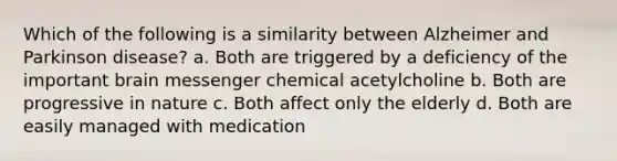 Which of the following is a similarity between Alzheimer and Parkinson disease? a. Both are triggered by a deficiency of the important brain messenger chemical acetylcholine b. Both are progressive in nature c. Both affect only the elderly d. Both are easily managed with medication