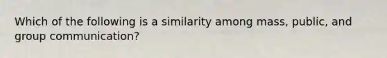 Which of the following is a similarity among mass, public, and group communication?