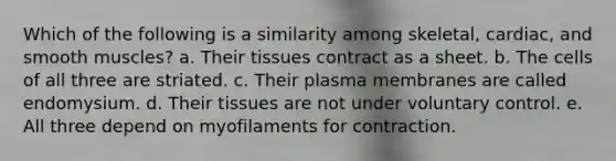 Which of the following is a similarity among skeletal, cardiac, and smooth muscles? a. Their tissues contract as a sheet. b. The cells of all three are striated. c. Their plasma membranes are called endomysium. d. Their tissues are not under voluntary control. e. All three depend on myofilaments for contraction.