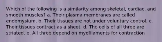 Which of the following is a similarity among skeletal, cardiac, and smooth muscles? a. Their plasma membranes are called endomysium. b. Their tissues are not under voluntary control. c. Their tissues contract as a sheet. d. The cells of all three are striated. e. All three depend on myofilaments for contraction