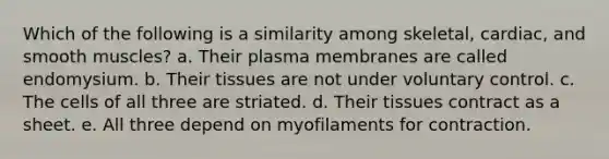 Which of the following is a similarity among skeletal, cardiac, and smooth muscles? a. Their plasma membranes are called endomysium. b. Their tissues are not under voluntary control. c. The cells of all three are striated. d. Their tissues contract as a sheet. e. All three depend on myofilaments for contraction.