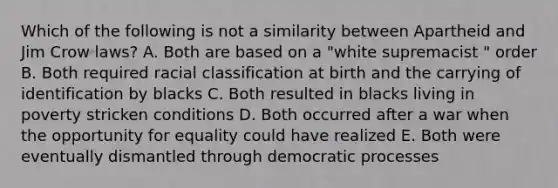 Which of the following is not a similarity between Apartheid and Jim Crow laws? A. Both are based on a "white supremacist " order B. Both required racial classification at birth and the carrying of identification by blacks C. Both resulted in blacks living in poverty stricken conditions D. Both occurred after a war when the opportunity for equality could have realized E. Both were eventually dismantled through democratic processes