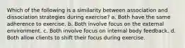 Which of the following is a similarity between association and dissociation strategies during exercise? a. Both have the same adherence to exercise. b. Both involve focus on the external environment. c. Both involve focus on internal body feedback. d. Both allow clients to shift their focus during exercise.