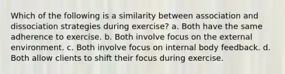 Which of the following is a similarity between association and dissociation strategies during exercise? a. Both have the same adherence to exercise. b. Both involve focus on <a href='https://www.questionai.com/knowledge/kpkoUX83Zl-the-external-environment' class='anchor-knowledge'>the external environment</a>. c. Both involve focus on internal body feedback. d. Both allow clients to shift their focus during exercise.