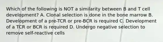 Which of the following is NOT a similarity between B and T cell development? A. Clonal selection is done in the bone marrow B. Development of a pre-TCR or pre-BCR is required C. Development of a TCR or BCR is required D. Undergo negative selection to remove self-reactive cells