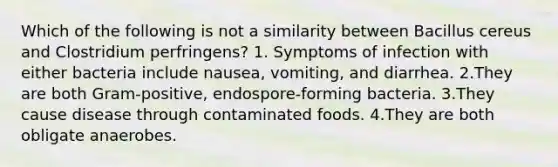 Which of the following is not a similarity between Bacillus cereus and Clostridium perfringens? 1. Symptoms of infection with either bacteria include nausea, vomiting, and diarrhea. 2.They are both Gram-positive, endospore-forming bacteria. 3.They cause disease through contaminated foods. 4.They are both obligate anaerobes.