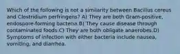 Which of the following is not a similarity between Bacillus cereus and Clostridium perfringens? A) They are both Gram-positive, endospore-forming bacteria.B) They cause disease through contaminated foods.C) They are both obligate anaerobes.D) Symptoms of infection with either bacteria include nausea, vomiting, and diarrhea.