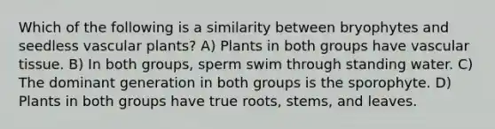 Which of the following is a similarity between bryophytes and seedless vascular plants? A) Plants in both groups have vascular tissue. B) In both groups, sperm swim through standing water. C) The dominant generation in both groups is the sporophyte. D) Plants in both groups have true roots, stems, and leaves.