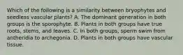 Which of the following is a similarity between bryophytes and seedless vascular plants? A. The dominant generation in both groups is the sporophyte. B. Plants in both groups have true roots, stems, and leaves. C. In both groups, sperm swim from antheridia to archegonia. D. Plants in both groups have vascular tissue.