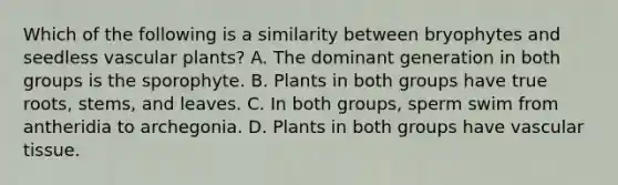 Which of the following is a similarity between bryophytes and seedless vascular plants? A. The dominant generation in both groups is the sporophyte. B. Plants in both groups have true roots, stems, and leaves. C. In both groups, sperm swim from antheridia to archegonia. D. Plants in both groups have vascular tissue.