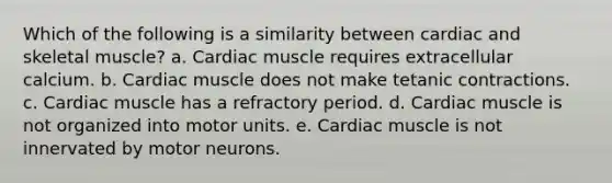 Which of the following is a similarity between cardiac and skeletal muscle? a. Cardiac muscle requires extracellular calcium. b. Cardiac muscle does not make tetanic contractions. c. Cardiac muscle has a refractory period. d. Cardiac muscle is not organized into motor units. e. Cardiac muscle is not innervated by motor neurons.