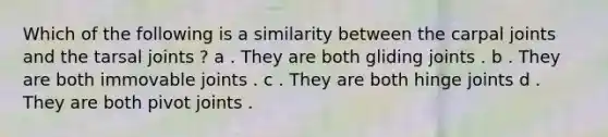 Which of the following is a similarity between the carpal joints and the tarsal joints ? a . They are both gliding joints . b . They are both immovable joints . c . They are both hinge joints d . They are both pivot joints .