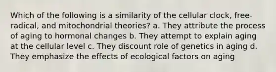 Which of the following is a similarity of the cellular clock, free-radical, and mitochondrial theories? a. They attribute the process of aging to hormonal changes b. They attempt to explain aging at the cellular level c. They discount role of genetics in aging d. They emphasize the effects of ecological factors on aging