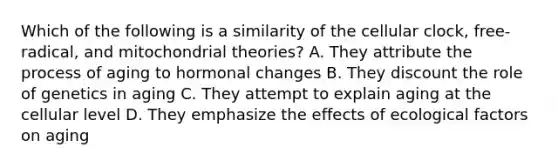 Which of the following is a similarity of the cellular clock, free-radical, and mitochondrial theories? A. They attribute the process of aging to hormonal changes B. They discount the role of genetics in aging C. They attempt to explain aging at the cellular level D. They emphasize the effects of ecological factors on aging