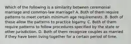 Which of the following is a similarity between ceremonial marriage and common-law marriage? A. Both of them require patterns to meet certain minimum age requirements. B. Both of these allow the patterns to practice bigamy. C. Both of them require patterns to follow procedures specified by the state or other jurisdiction. D. Both of them recognize couples as married if they have been living together for a certain period of time.