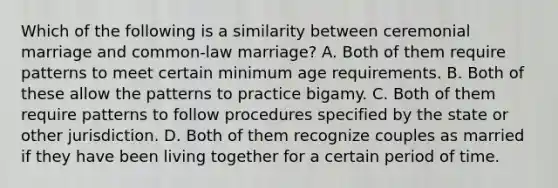 Which of the following is a similarity between ceremonial marriage and common-law marriage? A. Both of them require patterns to meet certain minimum age requirements. B. Both of these allow the patterns to practice bigamy. C. Both of them require patterns to follow procedures specified by the state or other jurisdiction. D. Both of them recognize couples as married if they have been living together for a certain period of time.