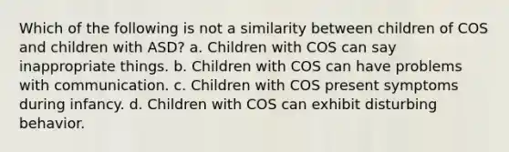 Which of the following is not a similarity between children of COS and children with ASD? a. Children with COS can say inappropriate things. b. Children with COS can have problems with communication. c. Children with COS present symptoms during infancy. d. Children with COS can exhibit disturbing behavior.