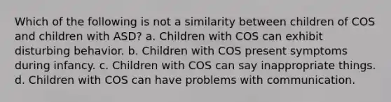 Which of the following is not a similarity between children of COS and children with ASD? a. Children with COS can exhibit disturbing behavior. b. Children with COS present symptoms during infancy. c. Children with COS can say inappropriate things. d. Children with COS can have problems with communication.