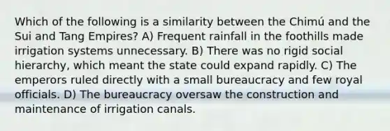 Which of the following is a similarity between the Chimú and the Sui and Tang Empires? A) Frequent rainfall in the foothills made irrigation systems unnecessary. B) There was no rigid social hierarchy, which meant the state could expand rapidly. C) The emperors ruled directly with a small bureaucracy and few royal officials. D) The bureaucracy oversaw the construction and maintenance of irrigation canals.