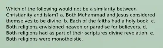 Which of the following would not be a similarity between Christianity and Islam? a. Both Muhammad and Jesus considered themselves to be divine. b. Each of the faiths had a holy book. c. Both religions envisioned heaven or paradise for believers. d. Both religions had as part of their scriptures divine revelation. e. Both religions were monotheistic.