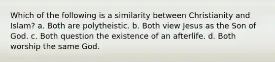 Which of the following is a similarity between Christianity and Islam? a. Both are polytheistic. b. Both view Jesus as the Son of God. c. Both question the existence of an afterlife. d. Both worship the same God.