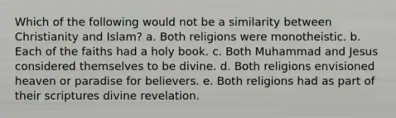 Which of the following would not be a similarity between Christianity and Islam? a. Both religions were monotheistic. b. Each of the faiths had a holy book. c. Both Muhammad and Jesus considered themselves to be divine. d. Both religions envisioned heaven or paradise for believers. e. Both religions had as part of their scriptures divine revelation.