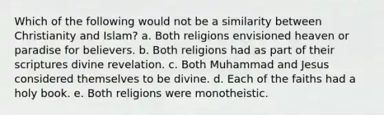 Which of the following would not be a similarity between Christianity and Islam? a. Both religions envisioned heaven or paradise for believers. b. Both religions had as part of their scriptures divine revelation. c. Both Muhammad and Jesus considered themselves to be divine. d. Each of the faiths had a holy book. e. Both religions were monotheistic.