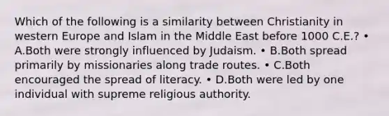 Which of the following is a similarity between Christianity in western Europe and Islam in the Middle East before 1000 C.E.? • A.Both were strongly influenced by Judaism. • B.Both spread primarily by missionaries along trade routes. • C.Both encouraged the spread of literacy. • D.Both were led by one individual with supreme religious authority.