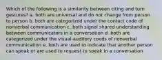 Which of the following is a similarity between citing and turn gestures? a. both are universal and do not change from person to person b. both are categorized under the contact code of nonverbal communication c. both signal shared understanding between communicators in a conversation d. both are categorized under the visual-auditory coeds of nonverbal communication e. both are used to indicate that another person can speak or are used to request to speak in a conversation