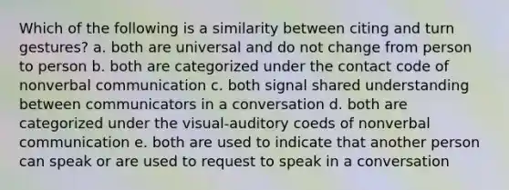 Which of the following is a similarity between citing and turn gestures? a. both are universal and do not change from person to person b. both are categorized under the contact code of nonverbal communication c. both signal shared understanding between communicators in a conversation d. both are categorized under the visual-auditory coeds of nonverbal communication e. both are used to indicate that another person can speak or are used to request to speak in a conversation