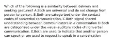 Which of the following is a similarity between delivery and seeking gestures? A.Both are universal and do not change from person to person. B.Both are categorized under the contact codes of nonverbal communication. C.Both signal shared understanding between communicators in a conversation D.Both are categorized under the visual-auditory codes of nonverbal communication. E.Both are used to indicate that another person can speak or are used to request to speak in a conversation