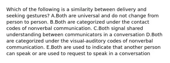 Which of the following is a similarity between delivery and seeking gestures? A.Both are universal and do not change from person to person. B.Both are categorized under the contact codes of nonverbal communication. C.Both signal shared understanding between communicators in a conversation D.Both are categorized under the visual-auditory codes of nonverbal communication. E.Both are used to indicate that another person can speak or are used to request to speak in a conversation