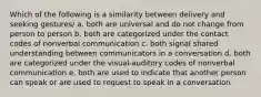 Which of the following is a similarity between delivery and seeking gestures/ a. both are universal and do not change from person to person b. both are categorized under the contact codes of nonverbal communication c. both signal shared understanding between communicators in a conversation d. both are categorized under the visual-auditory codes of nonverbal communication e. both are used to indicate that another person can speak or are used to request to speak in a conversation