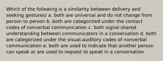 Which of the following is a similarity between delivery and seeking gestures/ a. both are universal and do not change from person to person b. both are categorized under the contact codes of nonverbal communication c. both signal shared understanding between communicators in a conversation d. both are categorized under the visual-auditory codes of nonverbal communication e. both are used to indicate that another person can speak or are used to request to speak in a conversation