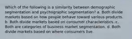 Which of the following is a similarity between demographic segmentation and psychographic segmentation? a. Both divide markets based on how people behave toward various products. b. Both divide markets based on consumer characteristics. c. Both are categories of business market segmentation. d. Both divide markets based on where consumers live.