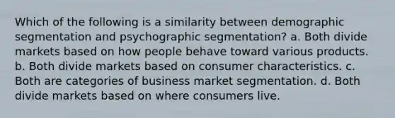 Which of the following is a similarity between demographic segmentation and psychographic segmentation? a. Both divide markets based on how people behave toward various products. b. Both divide markets based on consumer characteristics. c. Both are categories of business market segmentation. d. Both divide markets based on where consumers live.